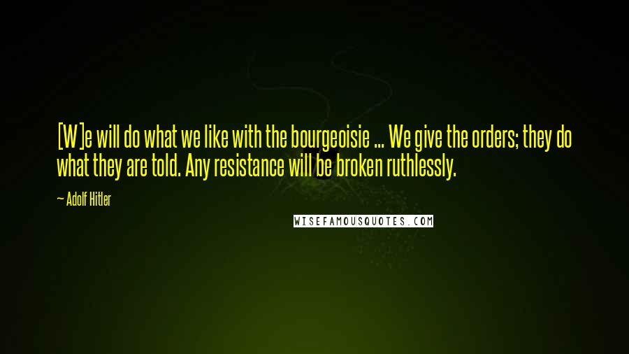 Adolf Hitler Quotes: [W]e will do what we like with the bourgeoisie ... We give the orders; they do what they are told. Any resistance will be broken ruthlessly.