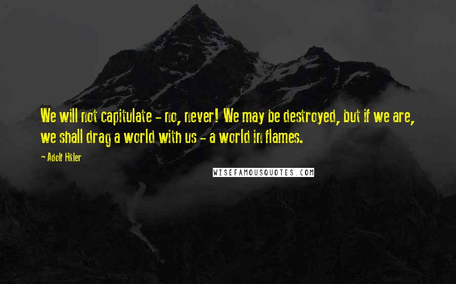 Adolf Hitler Quotes: We will not capitulate - no, never! We may be destroyed, but if we are, we shall drag a world with us - a world in flames.