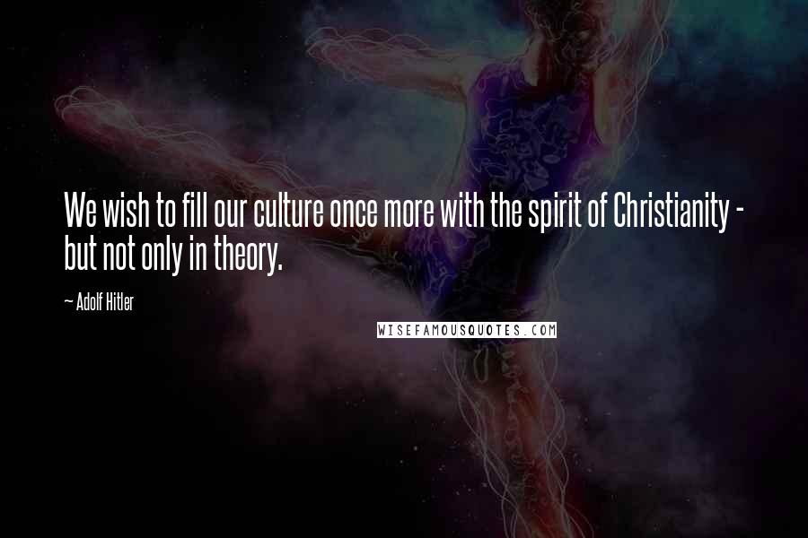 Adolf Hitler Quotes: We wish to fill our culture once more with the spirit of Christianity - but not only in theory.