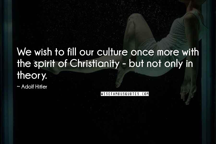 Adolf Hitler Quotes: We wish to fill our culture once more with the spirit of Christianity - but not only in theory.