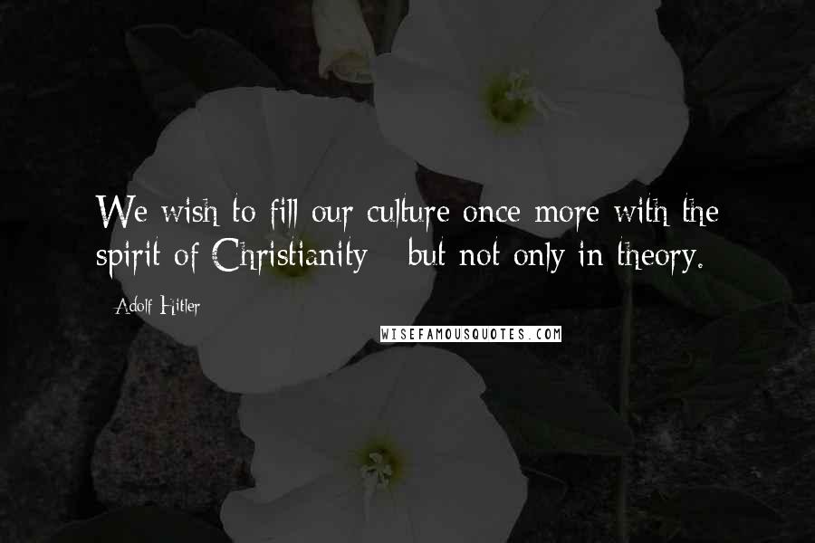 Adolf Hitler Quotes: We wish to fill our culture once more with the spirit of Christianity - but not only in theory.