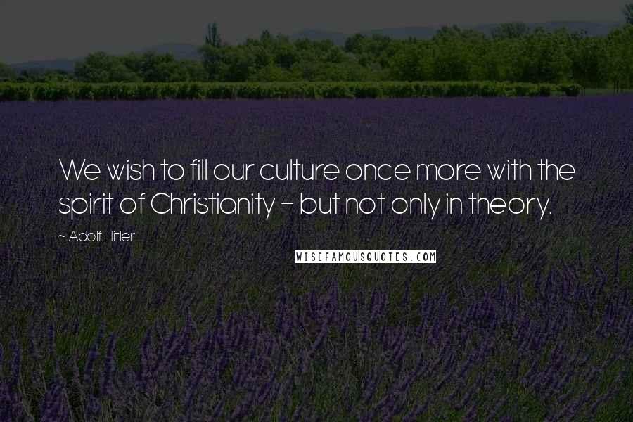 Adolf Hitler Quotes: We wish to fill our culture once more with the spirit of Christianity - but not only in theory.