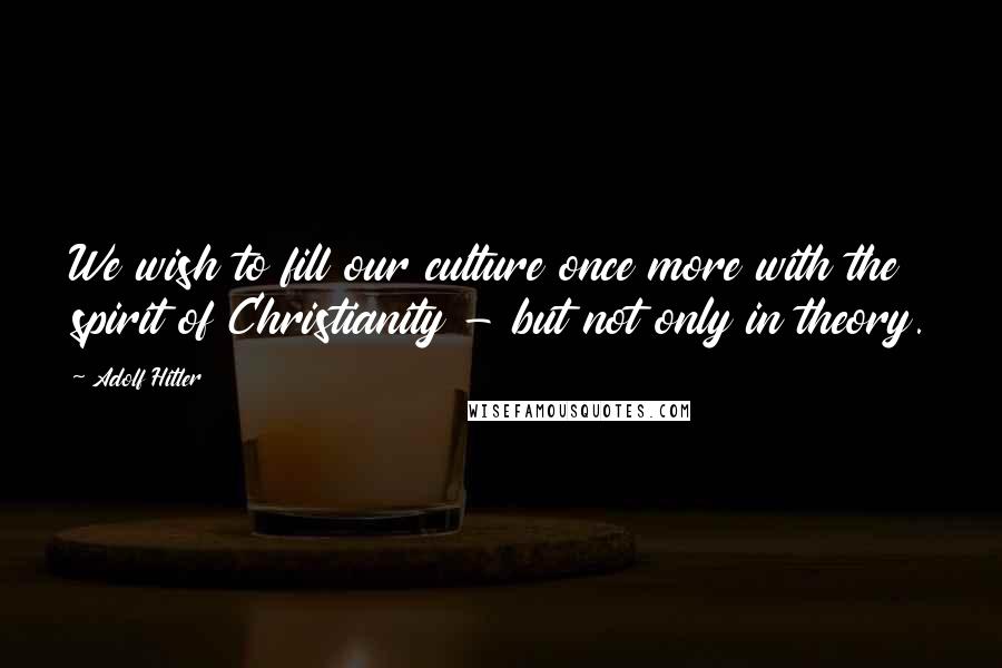 Adolf Hitler Quotes: We wish to fill our culture once more with the spirit of Christianity - but not only in theory.