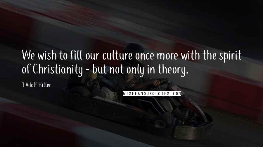 Adolf Hitler Quotes: We wish to fill our culture once more with the spirit of Christianity - but not only in theory.