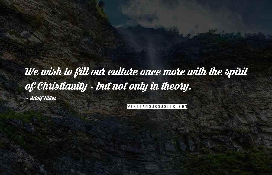 Adolf Hitler Quotes: We wish to fill our culture once more with the spirit of Christianity - but not only in theory.