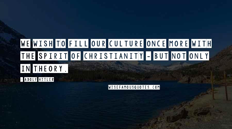 Adolf Hitler Quotes: We wish to fill our culture once more with the spirit of Christianity - but not only in theory.