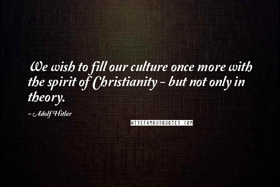 Adolf Hitler Quotes: We wish to fill our culture once more with the spirit of Christianity - but not only in theory.