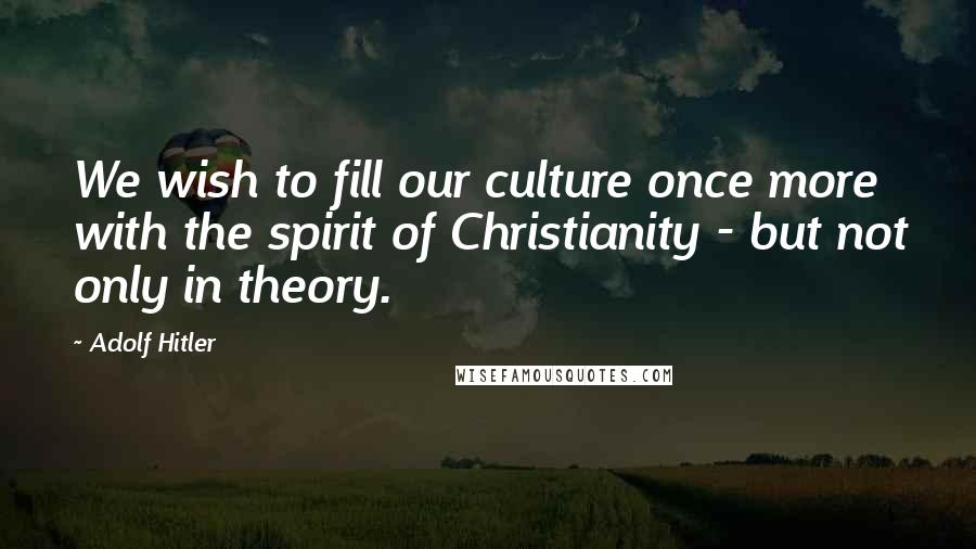 Adolf Hitler Quotes: We wish to fill our culture once more with the spirit of Christianity - but not only in theory.