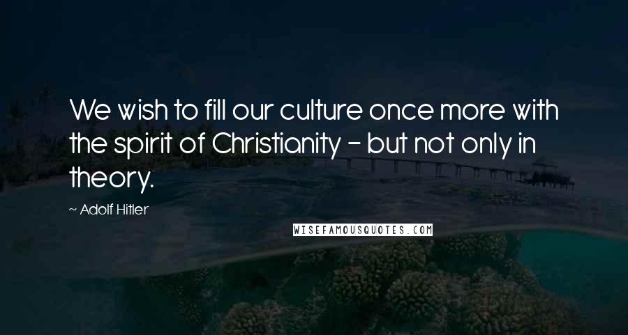 Adolf Hitler Quotes: We wish to fill our culture once more with the spirit of Christianity - but not only in theory.