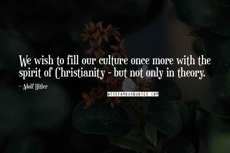 Adolf Hitler Quotes: We wish to fill our culture once more with the spirit of Christianity - but not only in theory.
