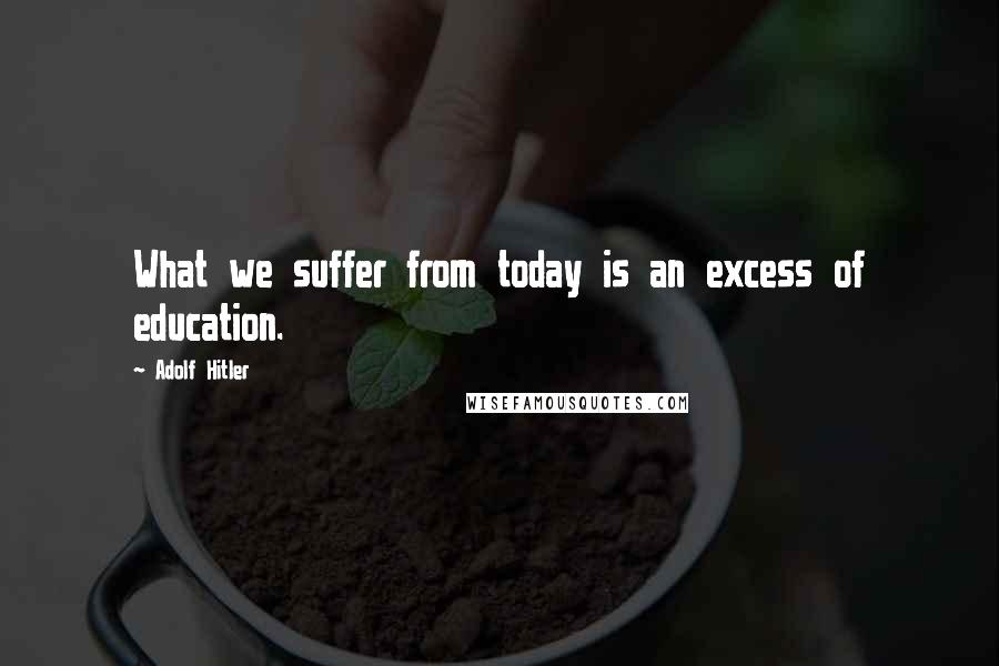 Adolf Hitler Quotes: What we suffer from today is an excess of education.