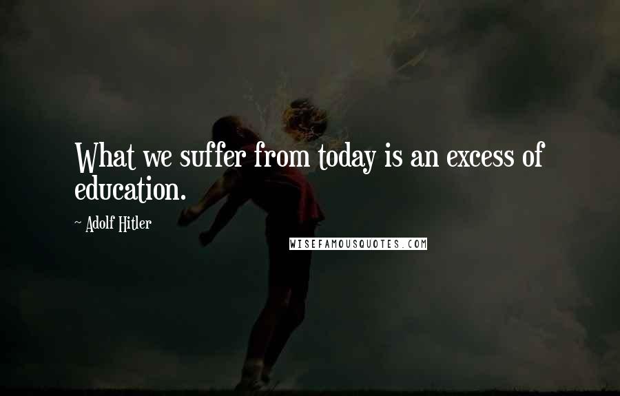 Adolf Hitler Quotes: What we suffer from today is an excess of education.