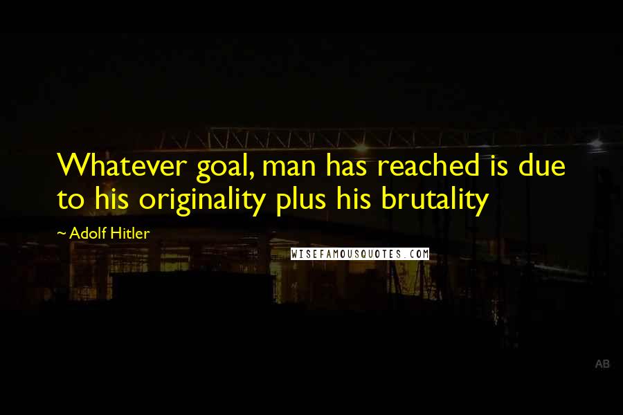 Adolf Hitler Quotes: Whatever goal, man has reached is due to his originality plus his brutality