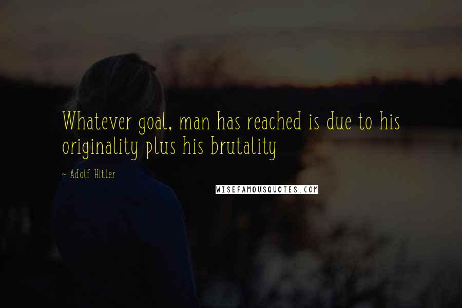 Adolf Hitler Quotes: Whatever goal, man has reached is due to his originality plus his brutality