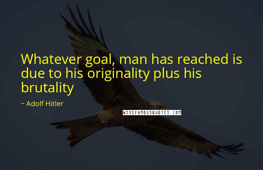 Adolf Hitler Quotes: Whatever goal, man has reached is due to his originality plus his brutality