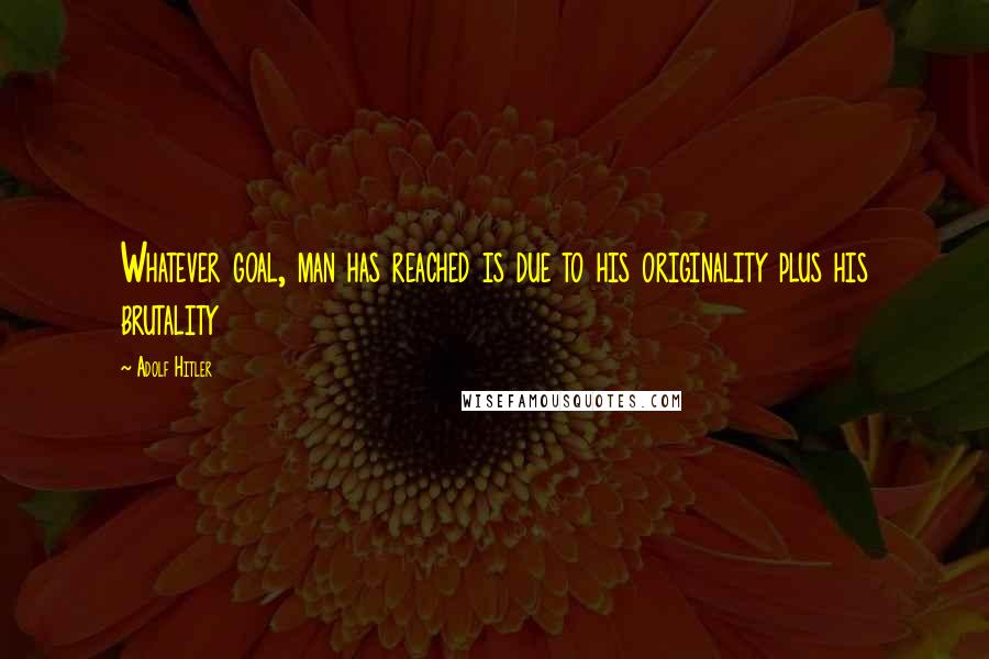 Adolf Hitler Quotes: Whatever goal, man has reached is due to his originality plus his brutality