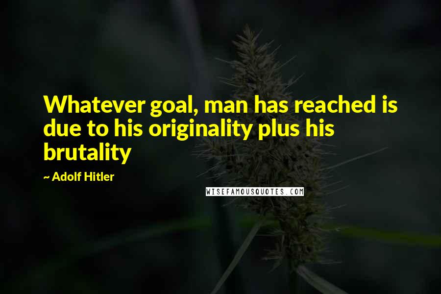 Adolf Hitler Quotes: Whatever goal, man has reached is due to his originality plus his brutality