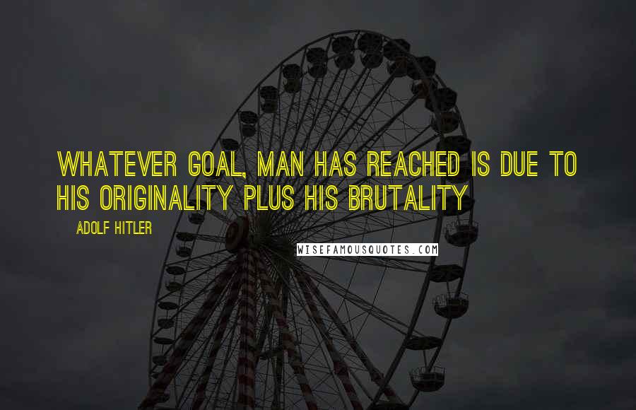 Adolf Hitler Quotes: Whatever goal, man has reached is due to his originality plus his brutality