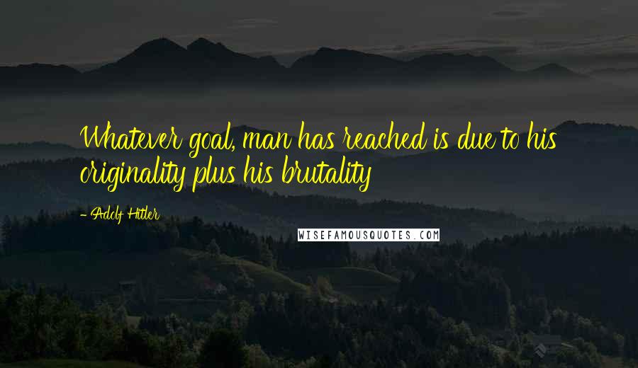 Adolf Hitler Quotes: Whatever goal, man has reached is due to his originality plus his brutality