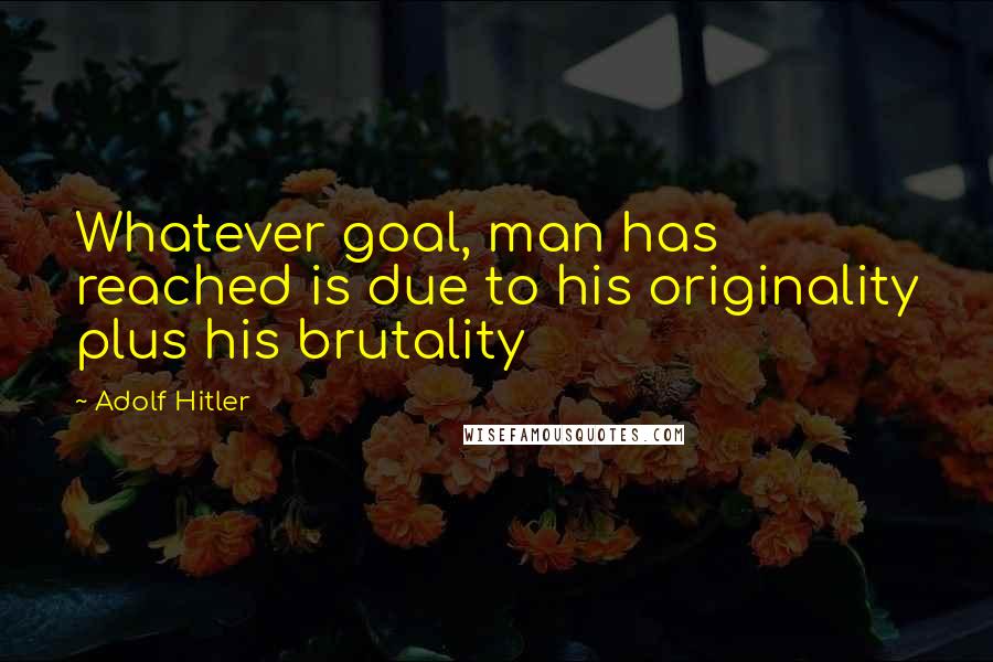 Adolf Hitler Quotes: Whatever goal, man has reached is due to his originality plus his brutality