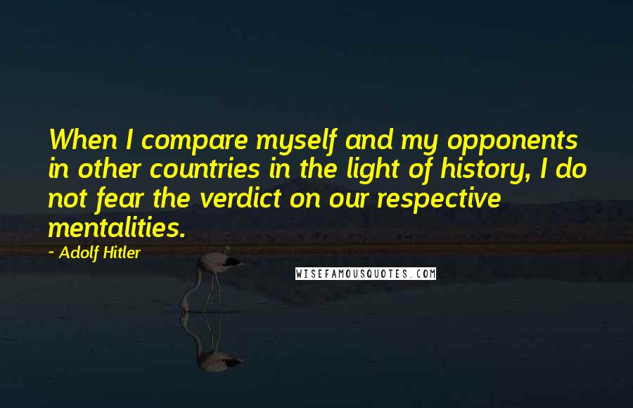 Adolf Hitler Quotes: When I compare myself and my opponents in other countries in the light of history, I do not fear the verdict on our respective mentalities.