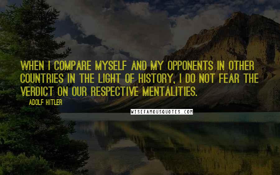 Adolf Hitler Quotes: When I compare myself and my opponents in other countries in the light of history, I do not fear the verdict on our respective mentalities.