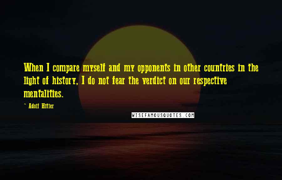 Adolf Hitler Quotes: When I compare myself and my opponents in other countries in the light of history, I do not fear the verdict on our respective mentalities.