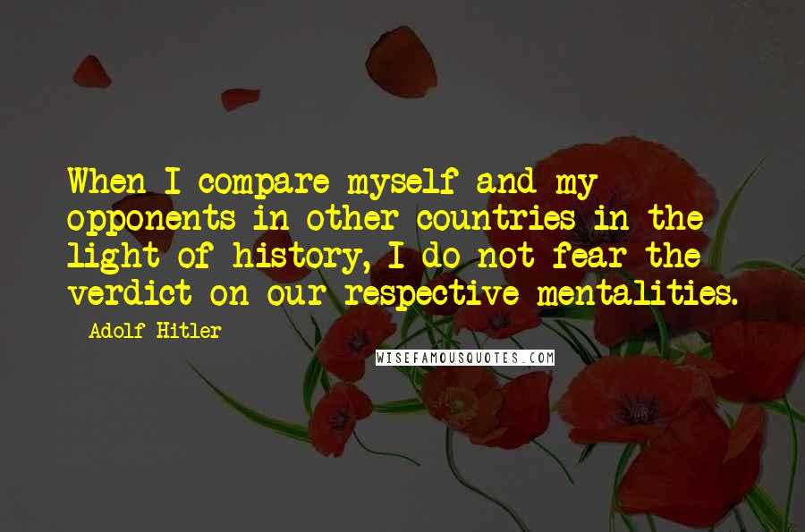 Adolf Hitler Quotes: When I compare myself and my opponents in other countries in the light of history, I do not fear the verdict on our respective mentalities.