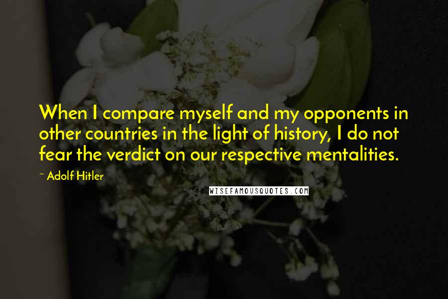 Adolf Hitler Quotes: When I compare myself and my opponents in other countries in the light of history, I do not fear the verdict on our respective mentalities.
