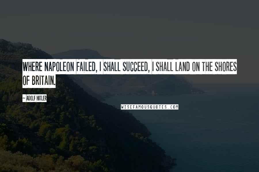 Adolf Hitler Quotes: Where Napoleon failed, I shall succeed, I shall land on the shores of Britain.