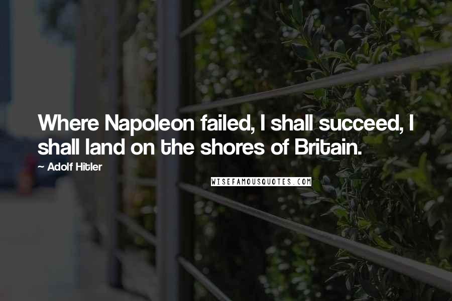 Adolf Hitler Quotes: Where Napoleon failed, I shall succeed, I shall land on the shores of Britain.