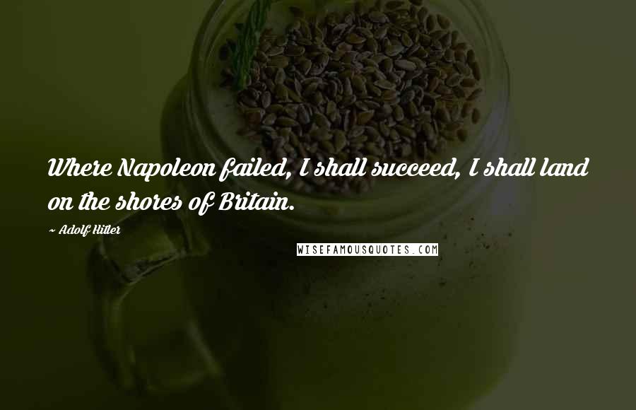 Adolf Hitler Quotes: Where Napoleon failed, I shall succeed, I shall land on the shores of Britain.