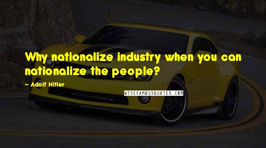 Adolf Hitler Quotes: Why nationalize industry when you can nationalize the people?