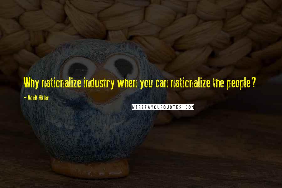 Adolf Hitler Quotes: Why nationalize industry when you can nationalize the people?