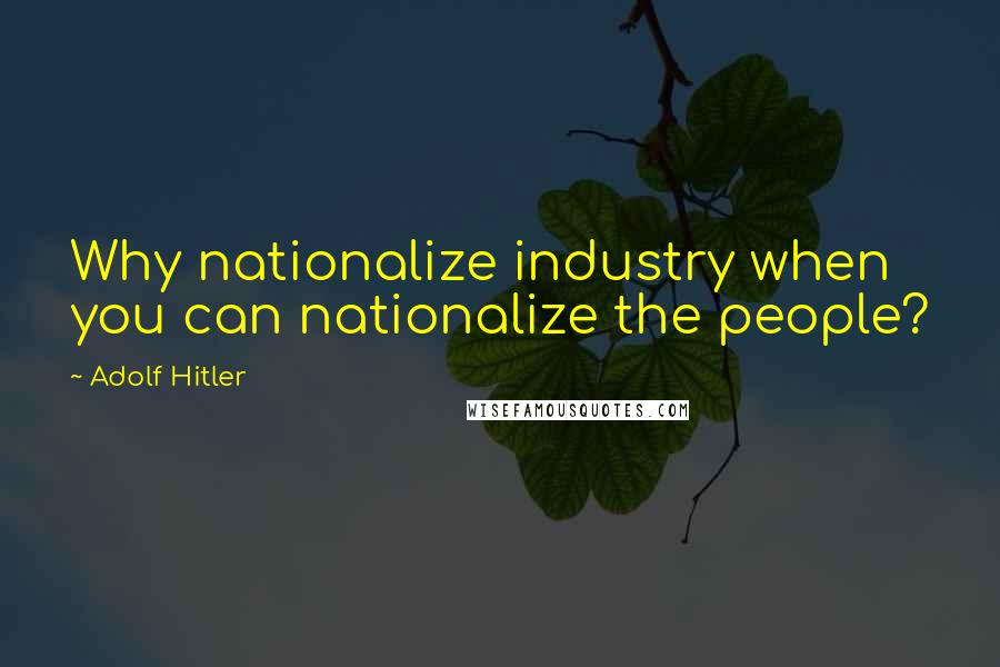 Adolf Hitler Quotes: Why nationalize industry when you can nationalize the people?