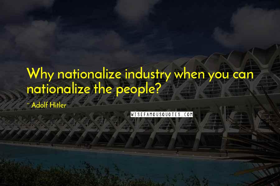 Adolf Hitler Quotes: Why nationalize industry when you can nationalize the people?