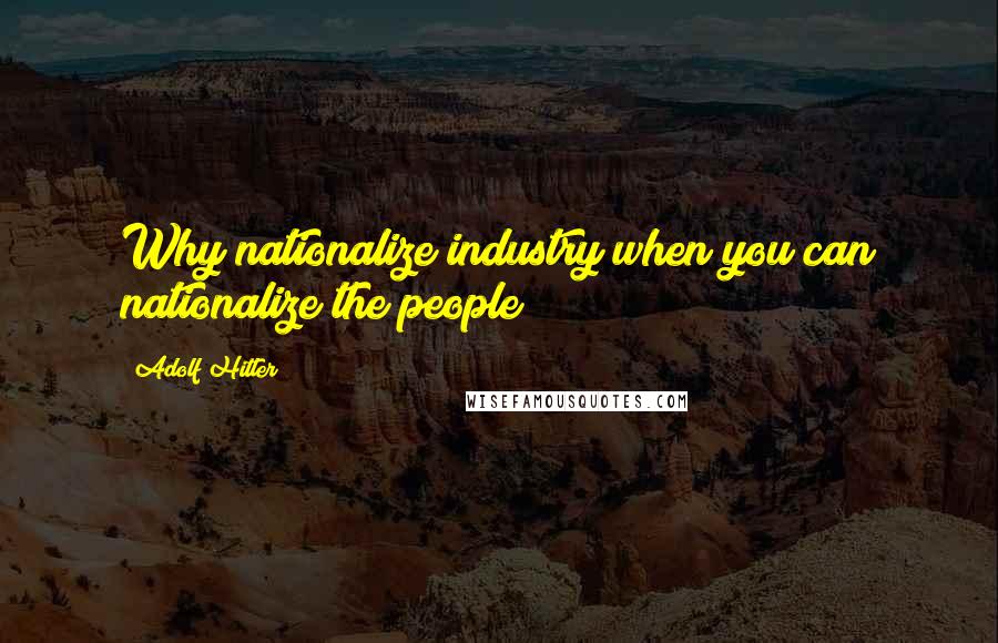 Adolf Hitler Quotes: Why nationalize industry when you can nationalize the people?