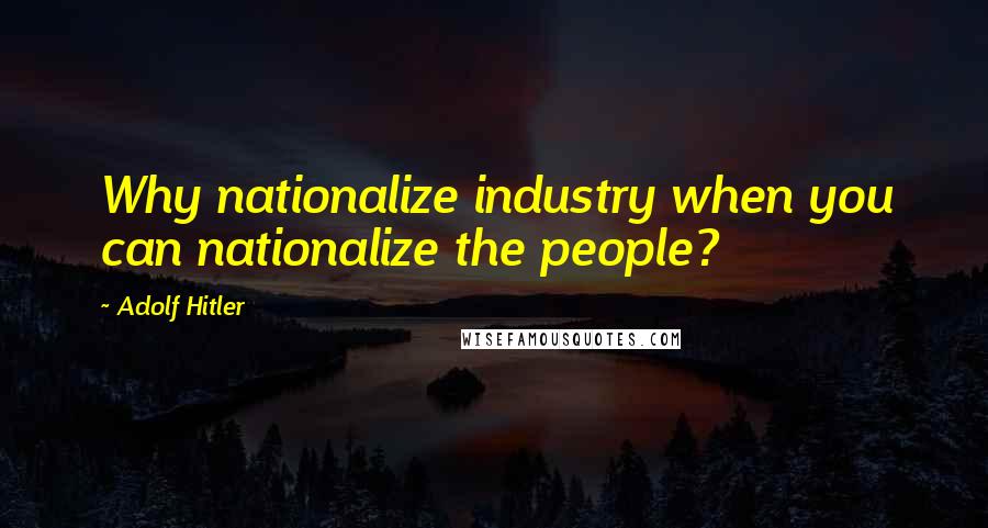 Adolf Hitler Quotes: Why nationalize industry when you can nationalize the people?