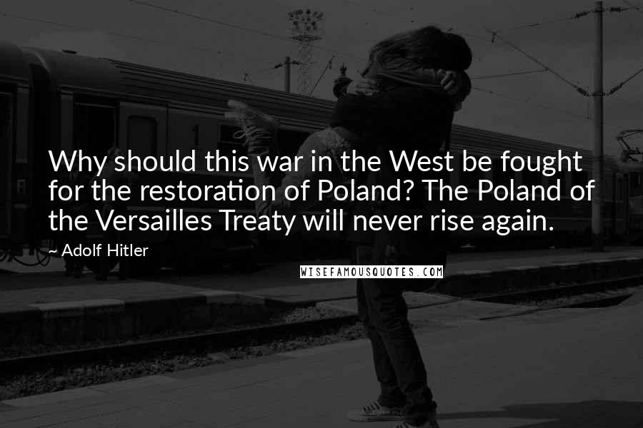 Adolf Hitler Quotes: Why should this war in the West be fought for the restoration of Poland? The Poland of the Versailles Treaty will never rise again.