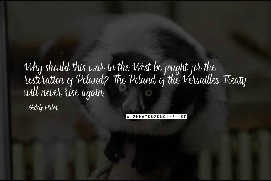 Adolf Hitler Quotes: Why should this war in the West be fought for the restoration of Poland? The Poland of the Versailles Treaty will never rise again.
