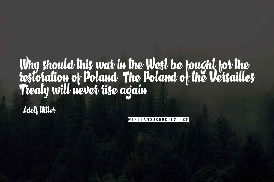 Adolf Hitler Quotes: Why should this war in the West be fought for the restoration of Poland? The Poland of the Versailles Treaty will never rise again.