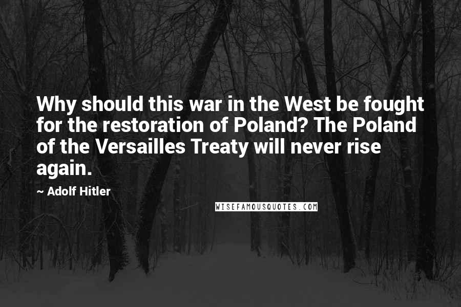 Adolf Hitler Quotes: Why should this war in the West be fought for the restoration of Poland? The Poland of the Versailles Treaty will never rise again.