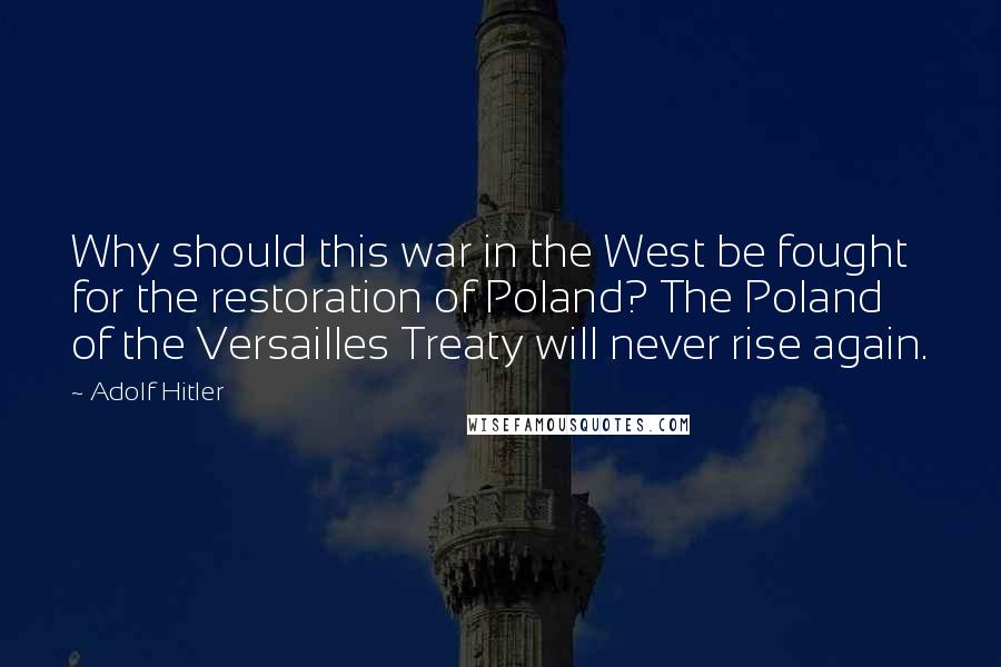 Adolf Hitler Quotes: Why should this war in the West be fought for the restoration of Poland? The Poland of the Versailles Treaty will never rise again.