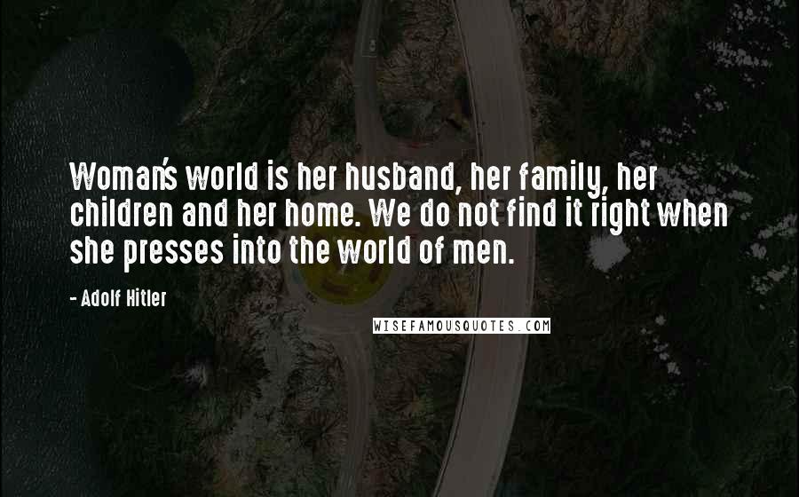 Adolf Hitler Quotes: Woman's world is her husband, her family, her children and her home. We do not find it right when she presses into the world of men.