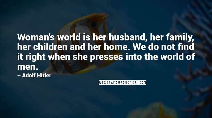 Adolf Hitler Quotes: Woman's world is her husband, her family, her children and her home. We do not find it right when she presses into the world of men.