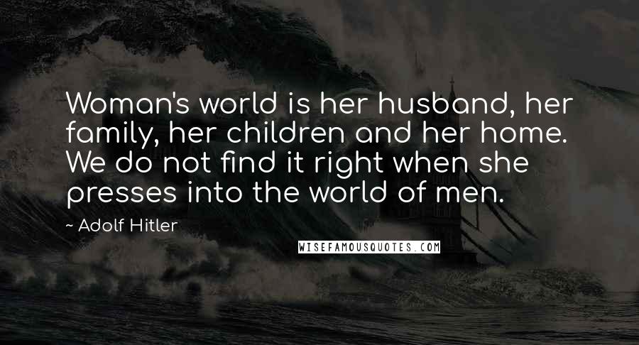 Adolf Hitler Quotes: Woman's world is her husband, her family, her children and her home. We do not find it right when she presses into the world of men.