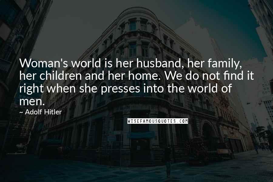 Adolf Hitler Quotes: Woman's world is her husband, her family, her children and her home. We do not find it right when she presses into the world of men.