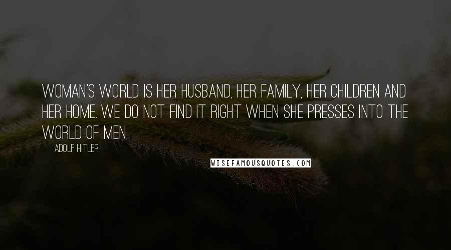 Adolf Hitler Quotes: Woman's world is her husband, her family, her children and her home. We do not find it right when she presses into the world of men.