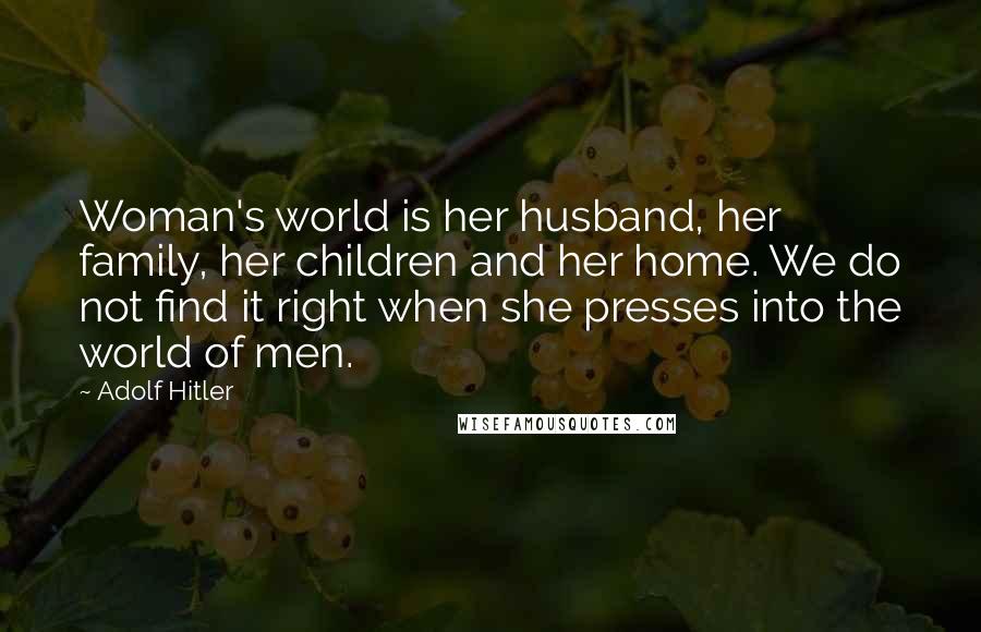 Adolf Hitler Quotes: Woman's world is her husband, her family, her children and her home. We do not find it right when she presses into the world of men.
