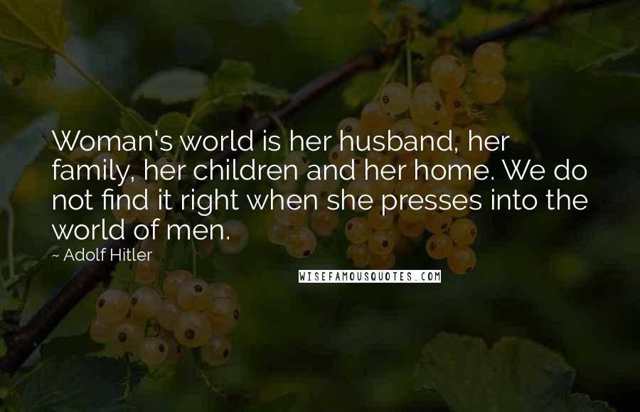 Adolf Hitler Quotes: Woman's world is her husband, her family, her children and her home. We do not find it right when she presses into the world of men.